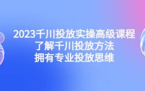 2023千川投放实操高级课程:了解千川投放方法,拥有专业投放思维