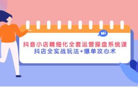 抖音小店精细化全套运营操盘系统课,抖店全实战玩法 爆单攻心术
