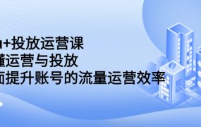 dou 投放运营课：搞懂运营与投放，全面提升账号的流量运营效率